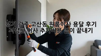 경기 광주 고산동 원룸이사 용달 후기: 저렴한 이사, 추가비용 없이 끝내기! 🤫